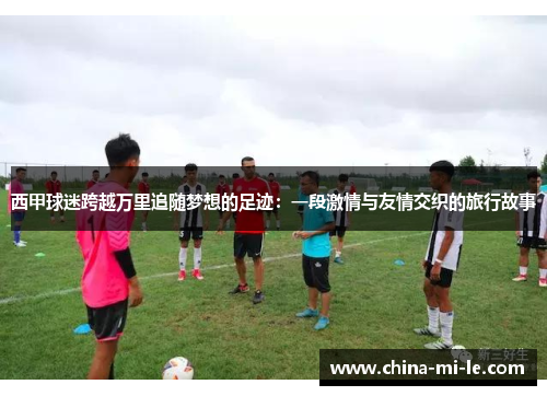 西甲球迷跨越万里追随梦想的足迹:一段激情与友情交织的旅行故事 西甲球迷跨越万里追随梦想的足迹:一段激情与友情交织的旅行故事