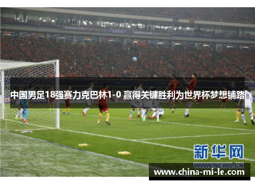 中国男足18强赛力克巴林1-0 赢得关键胜利为世界杯梦想铺路