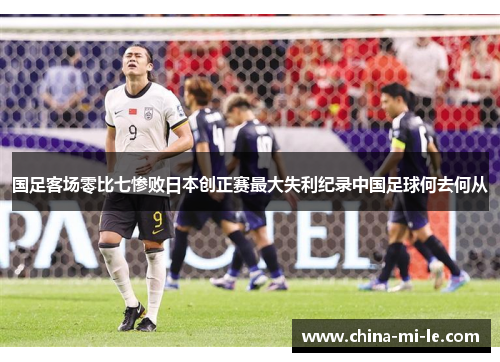 国足客场零比七惨败日本创正赛最大失利纪录中国足球何去何从
