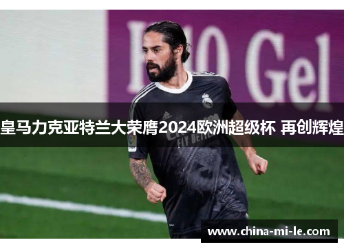 皇马力克亚特兰大荣膺2024欧洲超级杯 再创辉煌 皇马力克亚特兰大荣膺2024欧洲超级杯 再创辉煌