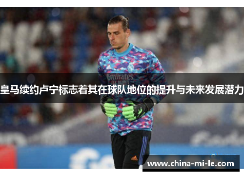 皇马续约卢宁标志着其在球队地位的提升与未来发展潜力 皇马续约卢宁标志着其在球队地位的提升与未来发展潜力